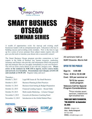 SMART BUSINESS
OTSEGO
SEMINAR SERIES
A wealth of opportunities exists for start-up and existing small
businesses leaders with an entrepreneurial spirit. Education is the key to
building success and avoiding costly mistakes. Now is the time to sign
up for a series of seven seminars from subject matter experts who will
give you the tools to translate your dream into a successful venture!
The Smart Business Otsego program provides connections to local
experts in the fields of business law, human resources, marketing,
insurance and finance who provide vital information filled with practical
tips and strategies that you can apply immediately in your own business.
You will see more course details at our web site, otsegocc.com. Please
arrive at the seminars by 8:00 AM to sign-in, receive course books
and network over breakfast. Presentations start sharply at 8:30 AM
and conclude at 10:30 AM. Register today and save!
Thursdays…
October 1, 2015 Legal HR Issues & The Small Business
October 8, 2015 Business Planning & Best Practices
October 15, 2015 Business Goal Setting & Budget Preparation
October 22, 2015 Financial Lending Aspects – Round Table
October 29, 2015 Multi-media Marketing – A Game Changer
November 5, 2015 Executive & Business Coaching Panel
November 12, 2015 Introduction to the Global Market Place
PARTNERS:
All seminars held at
SUNY Oneonta– Morris Hall
OPEN TO THE PUBLIC
Sign In: 8:00 AM
Time: 8:30 to 10:30 AM
Cost: $35 per seminar or
*$175 for seven-
week program
Veterans Call for Special
Program Considerations
*Price includes seven
seminars, material and
light breakfast fare
THREE EASY WAYS TO REGISTER,
*PRE-REGISTER by September
25, 2015
ONLINE: otsegocc.com
CALL: Shelly Giangrant
607.432.4500
EMAIL: shelly@otsegocc.com
TO REGISTER
 
