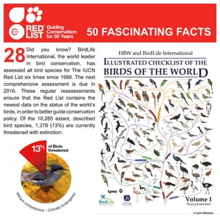 Did you know? BirdLife
International, the world leader
in bird conservation, has
assessed all bird species for The IUCN
Red List six times since 1988. The next
comprehensive assessment is due in
2016. These regular reassessments
ensure that the Red List contains the
newest data on the status of the world’s
birds, in order to better guide conservation
policy. Of the 10,285 extant, described
bird species, 1,378 (13%) are currently
threatened with extinction.
28
50 FASCINATING FACTS
© Lynx Edicions
 