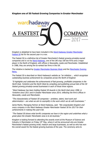 Kingdom one of 50 Fastest Growing Companies in Greater Manchester
Kingdom is delighted to have been included in the Ward Hadaway Greater Manchester
Fastest 50 list for the second year in a row.
The Fastest 50 is a definitive list of Greater Manchester’s fastest growing privately-owned
companies and is run by Ward Hadaway, one of the UK’s top 100 law firms and a major
player in the North of England, with offices in Newcastle, Leeds and Manchester. Established
in 1988, they are among the to-ranked law firms in the UK.
The initiative is backed by Greater Manchester Business Week and the Manchester Evening
News.
The Fastest 50 is described on Ward Hadaway’s website as “an initiative ... which recognises
outstanding business achievement by companies across the North of England.
“It highlights and celebrates the achievements of fast-growing, profitable companies in the
North East, Yorkshire and the North West by compiling and publishing annual lists of the 50
fastest growing privately-owned businesses in each of those three regions.
“Ward Hadaway has been holding Fastest 50 Awards in the North East since 1998, in
Yorkshire since 2011 and in Greater Manchester since 2014, reflecting the firm’s offices in
Newcastle, Leeds and Manchester.
“The characteristics of Fastest 50 companies – ambition, talent, hard work and
determination – are what we aim to exemplify in the work which we do with businesses.”
Jamie Martin, Managing Partner at Ward Hadaway, said: "We congratulate Kingdom and
every company in the Ward Hadaway Greater Manchester Fastest 50 for 2017 for their
achievements in making this year's list.
"The Fastest 50 shows what terrific companies we have in the region and underlines what a
great place the Greater Manchester area is to do business."
Kingdom is looking forward to attending the awards event at the Museum of Science and
Industry in Manchester on Friday 19th
May, where it will be announced who are Greater
Manchester’s fastest growing small, medium and large businesses, as well as who has won
the overall award for the fastest growing business of the year. The ceremony aims to
 