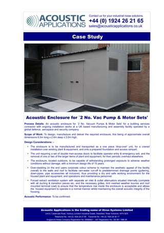 Contact us for your industrial noise solutions.
+44 (0) 1924 26 21 65
sales@acousticapplications.co.uk
Case Study
Acoustic Enclosure for `2 No. Vac Pump & Motor Sets'
Process Details: An acoustic enclosure for `2 No. Vacuum Pumps & Motor Sets' for a building services
contractor with ongoing installation works at a UK based manufacturing and assembly facility operated by a
global defence, aerospace and security company.
Scope of Work: To design, manufacture and deliver the required enclosure, this being of approximate overall
dimensions 6.0m long x 2.4m deep x 3.0m high.
Design Considerations: -
• The enclosure is to be manufactured and transported as a one piece 'drop-over' unit, for a craned
installation over existing plant & equipment, and onto a prepared foundation and access rampart.
• The unit requiring a set of double man-access doors to facilitate operator entry & emergency exit, and the
removal of one or two of the larger items of plant and equipment, for their periodic overhaul elsewhere.
• The enclosure, located outdoors, to be capable of withstanding prolonged exposure to adverse weather
conditions without damage, with a minimum design life of 15 years.
• Over-cladding (in the end users corporate colour scheme to maintain the aesthetic appeal of the facility
overall) to the walls and roof to facilitate rain-water run-off to predetermined drainage points (guttering,
down-pipes, pipe accessories all inclusive), thus providing a dry and safe working environment for the
housed plant and equipment, and operations and maintenance personnel.
• Forced extract ventilation system with separate air inlet & outlet attenuators situated internally (complete
with all ducting & transition pieces etc. and the necessary grilles, bird meshed weather louvres and roof
mounted terminal cowl) to ensure that the temperature rise inside the enclosure is acceptable and allows
the housed equipment to operate in a normal manner whilst maintaining the overall acoustic integrity of the
housing.
Acoustic Performance: To be confirmed.
Acoustic Applications is the trading name of Xtron Systems Limited
Unit 8, Caldervale Road, Horbury Junction Industrial Estate, Wakefield, West Yorkshire, WF4 5ER.
Telephone No. +44 (0) 1924 26 21 65 Facsimile No. +44 (0) 1924 26 48 17
England & Wales Company Registration No. 06986821 - VAT Registration No. GB 981 1986 80
 