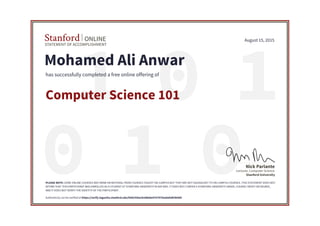 01 1
010
STATEMENT OF ACCOMPLISHMENT
Stanford ONLINE
Stanford University
Lecturer, Computer Science
Nick Parlante
August 15, 2015
Mohamed Ali Anwar
has successfully completed a free online offering of
Computer Science 101
PLEASE NOTE: SOME ONLINE COURSES MAY DRAW ON MATERIAL FROM COURSES TAUGHT ON-CAMPUS BUT THEY ARE NOT EQUIVALENT TO ON-CAMPUS COURSES. THIS STATEMENT DOES NOT
AFFIRM THAT THIS PARTICIPANT WAS ENROLLED AS A STUDENT AT STANFORD UNIVERSITY IN ANY WAY. IT DOES NOT CONFER A STANFORD UNIVERSITY GRADE, COURSE CREDIT OR DEGREE,
AND IT DOES NOT VERIFY THE IDENTITY OF THE PARTICIPANT.
Authenticity can be verified at https://verify.lagunita.stanford.edu/SOA/430acb2d8ebe4707970ea8afaf03b4d5
 