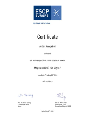 Certificate
Anton Veszprémi
completed
the Massive Open Online Course at Deutsche Telekom
Magenta MOOC 'Go Digital'
from April 4th
to May 28th
2016
with excellence
Prof. Dr. Marion Festing
ESCP Europe, Berlin
Rector
Prof. Dr. Martin Kupp
ESCP Europe, Paris
Course Head Magenta MOOC
Berlin, May 30th
, 2016
 