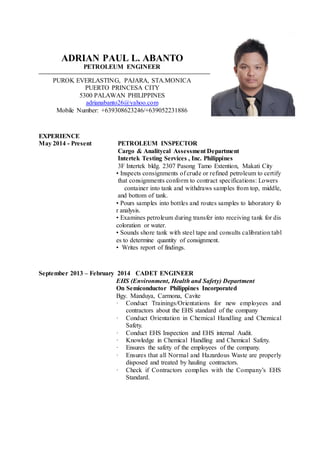 ADRIAN PAUL L. ABANTO
PETROLEUM ENGINEER
PUROK EVERLASTING, PAJARA, STA.MONICA
PUERTO PRINCESA CITY
5300 PALAWAN PHILIPPINES
adrianabanto26@yahoo.com
Mobile Number: +639308623246/+639052231886
EXPERIENCE
May 2014 - Present PETROLEUM INSPECTOR
Cargo & Analitycal Assessment Department
Intertek Testing Services , Inc. Philippines
3F Intertek bldg. 2307 Pasong Tamo Extention, Makati City
• Inspects consignments of crude or refined petroleum to certify
that consignments conform to contract specifications: Lowers
container into tank and withdraws samples from top, middle,
and bottom of tank.
• Pours samples into bottles and routes samples to laboratory fo
r analysis.
• Examines petroleum during transfer into receiving tank for dis
coloration or water.
• Sounds shore tank with steel tape and consults calibration tabl
es to determine quantity of consignment.
• Writes report of findings.
September 2013 – February 2014 CADET ENGINEER
EHS (Environment, Health and Safety) Department
On Semiconductor Philippines Incorporated
Bgy. Manduya, Carmona, Cavite
· Conduct Trainings/Orientations for new employees and
contractors about the EHS standard of the company
· Conduct Orientation in Chemical Handling and Chemical
Safety.
· Conduct EHS Inspection and EHS internal Audit.
· Knowledge in Chemical Handling and Chemical Safety.
· Ensures the safety of the employees of the company.
· Ensures that all Normal and Hazardous Waste are properly
disposed and treated by hauling contractors.
· Check if Contractors complies with the Company’s EHS
Standard.
 