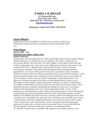 PAMELA M MILLER
211 Pleasant Hill Lane
Royse City, Texas 75189
(HM) (469) 264-7748 (CELL) (214)454-2343
p24white@yahoo.com
Management Analyst AH-15-HCC-1381120-BU
Career Objective
Seeking a position in the Health Care Field where I can be most effective in
helping other medical personnel, assist patients and provide quality health
care.
Work History
July 01, 2006 – Now
Dept Of Veteran Affairs –Dallas, Texas
Health Technician
Assist patients with their appointments. Verifies patient upon check-in and screening. Indicate
whether patient is a new patient, has any new allergies, has a history of glaucoma or
have become diabetic since there last visit. Order supplies, answer/direct phone calls and
visitors to appropriate area. Assist nurse with venipuncture for patients with varicose veins
or hard sticks for FA’s. Respond to first aid emergent situations. Assist in resolving
doctor/patient complaints. Assist MAS staff with ordering labs and making laboratory
appointments. As a screen I check patient visual acuity, eye pressure using a tonometer
machine or tono-pen and I auto refract each patient using an autorefractor keratometer. I also
check each patients angles prior to dilation in order for the doctor to give an evaluation of
many eye diseases such as cataracts, diabetic retinopathy, macular degeneration, and
glaucoma. I inform each patient of why they are being dilated and how long to expect
their pupils to remain dilated. I check each patients vitals prior to surgery. I check patient
prescription on their glasses and I have put in new prescription for new glass orders. I have
performed teleretina on patients. Responsible for making sure crash-cart is not expired,
tampered with and insuring crash-cart is functioning properly daily. I always ensure
patient privacy and information security, follows universal precautions. I always demonstrate
a professional and courteous attitude toward all veterans, their family members, my fellow
employees and affiliates and others that I may come into contact with. Maintain doctors room,
screening room, visual field room, teleretina room, Technician room and TMS room so that it
is neat and clean and ensures supplies/medications are not expired. I ensure minor surgery
room is sterile prior to all to all surgeries. I ensure all supplies and the patient proper
paperwork is ready, prior to doctors arrival in procedure room. I set up sterile field and
have the supplies/ instruments ready prior to patient examination/procedure.
As a Medical Assistant I am very familiar with computers and computer software. I am
 