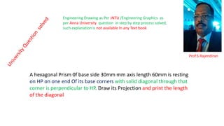 A hexagonal Prism 0f base side 30mm mm axis length 60mm is resting
on HP on one end Of its base corners with solid diagonal through that
corner is perpendicular to HP. Draw its Projection and print the length
of the diagonal
Prof.S.Rajendiran
Engineering Drawing as Per JNTU /Engineering Graphics as
per Anna University question in step by step process solved,
such explanation is not available In any Text book
 