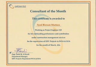 (.j .~...-................,.,.,.Saudi Electricity Com pany
Consultant of the Month
This certificate is awarded to
Syed Rizwan Murtaza
Working as Project Engineer S/S
for his outstanding performance and contribution
under construction management services
for the supervision of EHV Projects in WOA & SOA
for the month of March, 2016.
~---+---
Engr.
Department Manager,
EHV Projects Department WOA & SOA
 