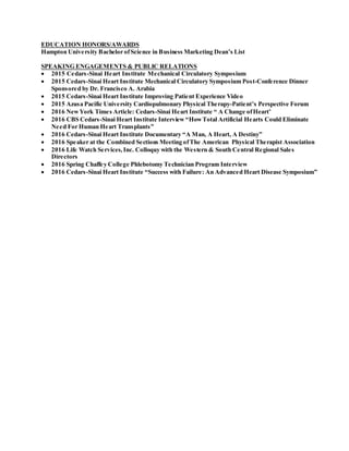 EDUCATION HONORS/AWARDS
Hampton University Bachelor ofScience in Business Marketing Dean’s List
SPEAKING ENGAGEMENTS & PUBLIC RELATIONS
 2015 Cedars-Sinai Heart Institute Mechanical Circulatory Symposium
 2015 Cedars-Sinai Heart Institute Mechanical Circulatory Symposium Post-Conference Dinner
Sponsored by Dr. Francisco A. Arabia
 2015 Cedars-Sinai Heart Institute Improving Patient Experience Video
 2015 Azusa Pacific University Cardiopulmonary Physical Therapy-Patient’s Perspective Forum
 2016 NewYork Times Article: Cedars-Sinai Heart Institute “ A Change ofHeart’
 2016 CBS Cedars-Sinai Heart Institute Interview “HowTotal Artificial Hearts Could Eliminate
Need For Human Heart Transplants”
 2016 Cedars-Sinai Heart Institute Documentary “A Man, A Heart, A Destiny”
 2016 Speaker at the Combined Sections Meeting ofThe American Physical Therapist Association
 2016 Life Watch Services, Inc. Colloquy with the Western & South Central Regional Sales
Directors
 2016 Spring Chaffey College Phlebotomy Technician Program Interview
 2016 Cedars-Sinai Heart Institute “Success with Failure: An Advanced Heart Disease Symposium”
 