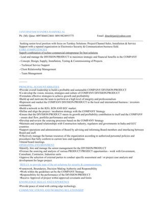 JANI DINESHCHANDRA RAMNIKLAL
Ph: (M): Qatar: 0097466012464- 00919824955775 Email: dineshrjani@yahoo.com
_____________________________________________________________________________________________
Seeking senior level position with focus on Turnkey Solutions /Project/Channel Sales, Installation & Service
Support with a reputed organization in Electronics Security & Communication business field.
CORE COMPETENCIES
Superb combination of techno-commercial entrepreneur for best solutions
- Lead and manage the DIVISION/PRODUCT to maximize strategic and financial benefits to the COMPANY
- Concept, Design, Supply, Installation, Testing & Commissioning of Projects
- Technical Service Support
- Client Relationship Management
- Team Management
_____________________________________________________________________________________________
______
PRINCIPAL ACCOUNTABILITIES
•Provide overall leadership to build a profitable and sustainable COMPANY/DIVISION/PRODUCT
•Co-develop the vision, mission, strategies and culture of COMPANY/DIVISION/PRODUCT
•Formulate effective strategies to achieve growth and profitability
•Build up and motivate the team to perform at a high level of integrity and professionalism
•Represent and market the COMPANY/DIVISION/PRODUCT to the local and international business / investors
community.
•Build a network in the B2G, B2B AND B2C market.
•Define and align the project / incubation strategy with the COMPANY Strategy
•Ensure that the DIVISION/PRODUCT meets its growth and profitability contribution to itself and the COMPANY
- ensure deal flow, portfolio performance and return
•Develop and review the sourcing processes based on the COMPANY Strategy
•Maintain and expand relationships with Construction industry, regulators and governments in India and GCC
countries
•Support operations and administration of Board by advising and informing Board members and interfacing between
Board and staff.
•Effectively manage the human resources of the organization according to authorized personnel policies and
procedures that fully conform to current laws and regulations
•Attend board meetings.
OPERATING ENVIRONMENT
•Identify, hire and manage the senior management for the DIVISION/PRODUCT
•Oversee the sourcing and analysis of various PRODUCT/PROJECT opportunities - work with Government,
Consultant, Contractor, Industries units
•Approve the selection of external parties to conduct specific assessment and / or project case analysis and
development for larger project.
SKILLS: to provide state of the art solutions for security & communications.
•Framework, Boundaries, Decision Making Authority and Responsibility
•Work within the guidelines set by the COMPANY Strategy
•Responsibility for the performance of the DIVISION/PRODUCT
•Receive Approval of project within approved covenants and limits
KNOWLEDGE SKILLS AND EXPERIENCE
•Provide peace of mind with cutting edge technology.
COMMUNICATIONS AND WORKING RELATIONSHIP
 