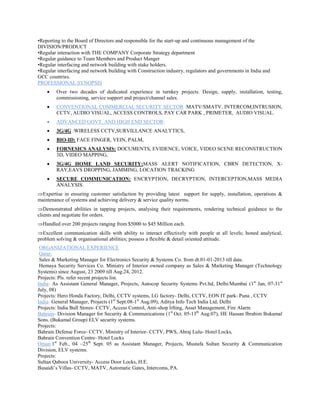 •Reporting to the Board of Directors and responsible for the start-up and continuous management of the
DIVISION/PRODUCT
•Regular interaction with THE COMPANY Corporate Strategy department
•Regular guidance to Team Members and Product Manger
•Regular interfacing and network building with stake holders.
•Regular interfacing and network building with Construction industry, regulators and governments in India and
GCC countries.
PROFESSIONAL SYNOPSIS
 Over two decades of dedicated experience in turnkey projects. Design, supply, installation, testing,
commissioning, service support and project/channel sales.
 CONVENTIONAL COMMERCIAL SECURITY SECTOR :MATV/SMATV, INTERCOM,INTRUSION,
CCTV, AUDIO VISUAL, ACCESS CONTROLS, PAY CAR PARK , PRIMETER, AUDIO VISUAL.
 ADVANCED GOVT. AND HIGH END SECTOR:
 3G/4G :WIRELESS CCTV,SURVILLANCE ANALYTICS,
 BIO-ID: FACE FINGER, VEIN, PALM,
 FORNESICS ANALYSIS: DOCUMENTS, EVIDENCE, VOICE, VIDEO SCENE RECONSTRUCTION
3D, VIDEO MAPPING,
 3G/4G HOME LAND SECURITY:MASS ALERT NOTIFICATION, CBRN DETECTION, X-
RAY,EAVS DROPPING, JAMMING, LOCATION TRACKING
 SECURE COMMUNICATION: ENCRYPTION, DECRYPTION, INTERCEPTION,MASS MEDIA
ANALYSIS.
Expertise in ensuring customer satisfaction by providing latest support for supply, installation, operations &
maintenance of systems and achieving delivery & service quality norms.
Demonstrated abilities in tapping projects, analysing their requirements, rendering technical guidance to the
clients and negotiate for orders.
Handled over 200 projects ranging from $5000 to $45 Million each.
Excellent communication skills with ability to interact effectively with people at all levels; honed analytical,
problem solving & organisational abilities; possess a flexible & detail oriented attitude.
ORGANIZATIONAL EXPERIENCE
Qatar:
Sales & Marketing Manager for Electronics Security & Systems Co. from dt.01-01-2013 till date.
Hemaya Security Services Co. Ministry of Interior owned company as Sales & Marketing Manager (Technology
Systems) since August, 23 2009 till Aug.24, 2012.
Projects: Pls. refer recent projects list.
India- As Assistant General Manager, Projects, Autocop Security Systems Pvt.ltd, Delhi/Mumbai (1st
Jan, 07-31st
July, 08)
Projects: Hero Honda Factory, Delhi, CCTV systems, LG factory- Delhi, CCTV, EON IT park- Puna , CCTV
India- General Manager, Projects (1st
Sept.08-1st
Aug.09), Aditya Info Tech India Ltd, Delhi
Projects: India Bull Stores- CCTV, Access Control, Anti-shop lifting, Asset Management, Fire Alarm
Bahrain- Division Manager for Security & Communications (1st
Oct. 05-13th
Aug.07), HE Hassan Ibrahim Bukamal
Sons. (Bukamal Group) ELV security systems.
Projects:
Bahrain Defense Force- CCTV, Ministry of Interior- CCTV, PWS, Abraj Lulu- Hotel Locks,
Bahrain Convention Centre- Hotel Locks
Oman:1st
Feb., 04 –25th
Sept. 05 as Assistant Manager, Projects, Mustafa Sultan Security & Communication
Division, ELV systems.
Projects:
Sultan Qaboos University- Access Door Locks, H.E.
Busaidi’s Villas- CCTV, MATV, Automatic Gates, Intercoms, PA.
 