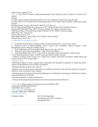 Sultan’s Private Airport- CCTV
UAE- 1st
Aug, 1998-18th
August2, 2004 General Manager- Mute Satellite & Safety Trading LLC, Projects, ELV
systems
Projects:
St. Mary’s School, Church, Multi-Purpose Hall- CCTV,A/V, Dimming, Control Room, Stage & Lights
Sea View Hotel- CCTV, Mirdef School- Multi-Purpose Hall- CCTV, Audio Visual, Dimming, Control Room, Stage
& Lights
Bin Zayed Group- 16 storey bldg.- MATV, SMATV, A/V Intercom
M.T.H.Y.Khoory Head Office & car showroom- CCTV, Group of Villas- MATV/SMATV, Intercom
Emirates Hills Individual Villas- MATV, Perimeter, Burglar, PA, Intercom, Automatic Gates
White House Palace of National Singer Ahlam Al Shamsi- CCTV, SMATV, Intercom, Burglar
Dubai Press Club- Audio Visual
Jackey’s Show room- CCTV
Major Dhahi Khalfan’s 7 storey bldg- CCTV, SMATV, Intercom, BGM
Garment factory- CCTV, PA
Recent projects in last six years in Qatar.
1. Al Shoiukh Car Park project- Parking Guidance & Pay Parking Systems. ( Emir Diwan, Client)
2. Supreme Council of Health Building- Access Control, Time Attendance, Optical Turnstiles, Visitor
Management systems. ( Ministry of Health, Client)
3. Amir Flight Project- CCTV & Portable Bomb Detection Systems, E-GATE.
4. Supreme Council of Ministers Building- Under Vehicle Surveillance.
5. Amir Guard Wajba Store- CCTV, Access Controls, Automatic Gates, Road Blockers, ANPR systems.
6. New Doha International Airport- E-GATE (Automatic Border Clearance System)
7. Ministry of Interior (CID, Forensic lab.)- Finger Print evidence, Document Examination, Mobile phone data
extractor systems, CCTV image analysis.
Key Result Areas;
Identifying prospective clients, mapping their requirements and designing of proposals & conducting techno-
commercial presentations for new business development.
Planning installation projects at the client site.
Handling corrective & preventive maintenance for trouble free operations with maximum up types of systems &
efficiency; while curtailing the costs/ expenses.
Identifying areas of improvement and recommending process modifications and equipment calibrations to enhance
operational efficiencies of facilities.
Monitoring adherence to Quality specifications.
Training, developing & leading the manpower for achieving high operational efficiency.
EDUCATION: Bachelor degree from Gujarat University MARCH, 1980
VALID QATAR DRIVING LICENCE
PASS PORT NO. U .075314
DATE OF BIRTH: 23rd
August 1957
SALARY EXPECTED: Negotiable
CONTACT DETAILS
Permanent Address: Flat 24, Neel GaganAppts.
Near Management Enclave, Vastrapur
Ahmedabad 380 015
 