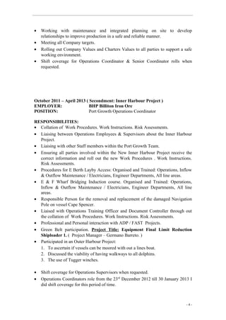 • Working with maintenance and integrated planning on site to develop
relationships to improve production in a safe and reliable manner.
• Meeting all Company targets.
• Rolling out Company Values and Charters Values to all parties to support a safe
working environment.
• Shift coverage for Operations Coordinator & Senior Coordinator rolls when
requested.
October 2011 – April 2013 ( Secondment: Inner Harbour Project )
EMPLOYER: BHP Billiton Iron Ore
POSITION: Port Growth Operations Coordinator
RESPONSIBILITIES:
• Collation of Work Procedures. Work Instructions. Risk Assessments.
• Liaising between Operations Employees & Supervisors about the Inner Harbour
Project.
• Liaising with other Staff members within the Port Growth Team.
• Ensuring all parties involved within the New Inner Harbour Project receive the
correct information and roll out the new Work Procedures . Work Instructions.
Risk Assessments.
• Procedures for E Berth Layby Access: Organised and Trained: Operations, Inflow
& Outflow Maintenance / Electricians, Engineer Departments, All line areas.
• E & F Wharf Bridging Induction course. Organised and Trained: Operations,
Inflow & Outflow Maintenance / Electricians, Engineer Departments, All line
areas.
• Responsible Person for the removal and replacement of the damaged Navigation
Pole on vessel Cape Spencer.
• Liaised with Operations Training Officer and Document Controller through out
the collation of Work Procedures. Work Instructions. Risk Assessments.
• Professional and Personal interaction with ADP / FAST Projects.
• Green Belt participation. Project Title: Equipment Final Limit Reduction
Shiploader 1. ( Project Manager – Germano Barreto. )
• Participated in an Outer Harbour Project:
1. To ascertain if vessels can be moored with out a lines boat.
2. Discussed the viability of having walkways to all dolphins.
3. The use of Tugger winches.
• Shift coverage for Operations Supervisors when requested.
• Operations Coordinators role from the 23rd
December 2012 till 30 January 2013 I
did shift coverage for this period of time.
- 4 -
 