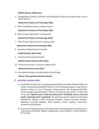 (UNICEF Scientists, Afghanistan)
3. Biodegradation: Isolation, purification and identification of potential microbial isolates from oil
and oil refineries
(Department of Science and Technology, IRAQ)
4 .Effect of magnetized water on seed germination
(Department of Science and Technology, IRAQ)
5. Effect of water magnetization on plant growth.
(Department of Science and Technology, IRAQ)
7. Effect of water magnetization on microbial growth.
(Department of Science and Technology, IRAQ)
8. Speciation and Quantitation of microbes
(CARIRI Scientists, West Indies)
9. International Training on food safety
(ASEAN countries Scientists, West Indies)
10. International training on microbial studies on food
(Botswana Scientists, South Africa)
11. International training on microbial studies on food & drugs
(Bhutan Drug regulatory authorities, Bhutan)
E. Activities involved with:
1- Coordinated two Short Term Training programmes(STTPs )on behalf of National Meat and
Poultry Processing Board,(NMPPB) Ministry of Food Processing Industries, New Delhi at
National Institute of Food Technology Entrepreneurship and Management(NIFTEM),
Kundli, Sonepat( Haryana) during 22nd
February- 24th
February, 2012 and 2nd
-4th
April, 2012
on the topic “Quality issues in meat processing sector” and“Quality issues in meat and
poultry processing sector” respectively. The participants were Entrepreneurs, Production
Development Managers, Meat Processing Managers, Poultry Processing Managers,
Marketing Processing Managers, Meat Exporters, Poultry Exporters, Researchers,
Academicians and Students.
2- Outreach training programmes: Conducted outreach training programmes for the butchers,
meat workers on the topic “Hygienic slaughtering in modern abattoirs” at Kochi (Kerala) on
9th
Jan, 2012.
 