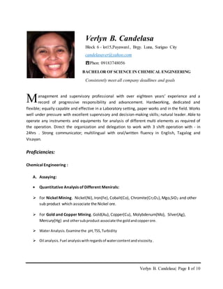 Verlyn B. Candelasa| Page 1 of 10
anagement and supervisory professional with over eighteen years’ experience and a
record of progressive responsibility and advancement. Hardworking, dedicated and
flexible; equally capable and effective in a Laboratory setting, paper works and in the field. Works
well under pressure with excellent supervisory and decision-making skills; natural leader. Able to
operate any instruments and equipments for analysis of different multi elements as required of
the operation. Direct the organization and delegation to work with 3 shift operation with - in
24hrs . Strong communicator; multilingual with oral/written fluency in English, Tagalog and
Visayan.
Proficiencies:
Chemical Engineering :
A. Assaying:
 Quantitative Analysis of Different Menirals:
 For Nickel Mining. Nickel(Ni), Iron(Fe), Cobalt(Co), Chromite(Cr2O3), Mgo,SiO2 and other
sub product which associate the Nickel ore.
 For Gold and Copper Mining. Gold(Au), Copper(Cu), Molybdenum(Mo), Silver(Ag),
Mercury(Hg) and othersubproduct associate the goldandcopperore.
 Water Analysis.Examine the pH,TSS,Turbidity
 Oil analysis.Fuel analysiswithregardsof watercontentandviscosity.
M
Verlyn B. Candelasa
Block 6 - lot15,Payawan1, Brgy. Luna, Surigao City
candelasaver@yahoo.com
☎Phon: 09183748056
BACHELOR OF SCIENCE IN CHEMICAL ENGINEERING
Consistently meet all company deadlines and goals
 