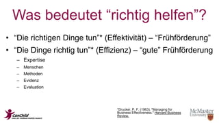 Was bedeutet “richtig helfen”? 
• “Die richtigen Dinge tun”* (Effektivität) – “Frühförderung” 
• “Die Dinge richtig tun”* (Effizienz) – “gute” Frühförderung 
– Expertise 
– Menschen 
– Methoden 
– Evidenz 
– Evaluation 
*Drucker, P. F. (1963). "Managing for 
Business Effectiveness." Harvard Business 
Review. 
 
