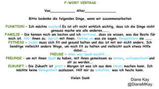 Diane Kay 
@DianeMKay 
F-WORT VERTRAG 
Von____________ Alter_______________ 
Bitte bedenke die folgenden Dinge, wenn wir zusammenarbeiten 
FUNKTION – Ich möchte machen! Es ist oft nicht wirklich wichtig, dass ich die Dinge nicht 
genauso mache wie alle anderen…….. 
FAMILIE – Die kennen mich am besten und ich vertraue, dass sie wissen, was das Beste für 
mich ist. Hör’ ihnen zu. Sprich mit ihnen. Nehme an was sie sagen. Respektiere sie ……… 
FITNESS – Jeder muss sich fit und gesund halten und das ist mit mir nicht anders. Ich 
benötige vielleicht andere Wege, um mich fit zu halten und vielleicht auch etwas Hilfe 
dabei…… 
FREUDE – Alles was Spaß macht!!.... 
FREUNDE – um mit ihnen Spaß zu haben, mit ihnen gemeinsam zu lernen, aufzuwachsen und 
alt zu werden…. 
ZUKUNFT – Die Zukunft ist jetzt – Morgen ist was ich aus dem Heute machen kann. Ich 
möchte keine Gelegenheit auslassen. Hilf mir zu schaffen, was ich heute kann. 
Vielen Dank 
 