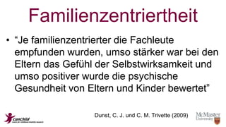 Familienzentriertheit 
• “Je familienzentrierter die Fachleute 
empfunden wurden, umso stärker war bei den 
Eltern das Gefühl der Selbstwirksamkeit und 
umso positiver wurde die psychische 
Gesundheit von Eltern und Kinder bewertet” 
Dunst, C. J. und C. M. Trivette (2009) 
 