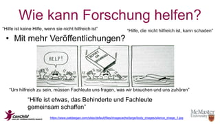 Wie kann Forschung helfen? 
“Hilfe ist keine Hilfe, wenn sie nicht hilfreich ist” “Hilfe, die nicht hilfreich ist, kann schaden” 
• Mit mehr Veröffentlichungen? 
“Um hilfreich zu sein, müssen Fachleute uns fragen, was wir brauchen und uns zuhören” 
“Hilfe ist etwas, das Behinderte und Fachleute 
gemeinsam schaffen” 
https://www.patdeegan.com/sites/default/files/imagecache/large/body_images/silence_image_1.jpg 
 