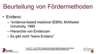 Beurteilung von Fördermethoden 
• Evidenz: 
– “evidence-based medicine”(EBM), McMaster 
University, 1990 
– Hierarchie von Evidenzen 
– Es gibt nicht “keine Evidenz” 
Guyatt, G., et al. (2008). Users's Guide to the Medical Literature: A Manual 
for Evidence-Based Clinical Practice, JAMAevidence, McGraw Hill. 
 