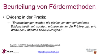 Beurteilung von Fördermethoden 
• Evidenz in der Praxis: 
– “Entscheidungen werden nie alleine von der vorhandenen 
Evidenz bestimmt, sondern müssen immer die Präferenzen und 
Werte des Patienten berücksichtigen.” 
Guyatt, G., et al. (2008). Users's Guide to the Medical Literature: A Manual 
for Evidence-Based Clinical Practice, JAMAevidence, McGraw Hill. 
http://ebm.jamanetwork.com 
 