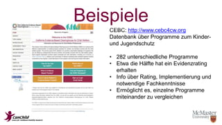 Beispiele 
CEBC: http://www.cebc4cw.org 
Datenbank über Programme zum Kinder-und 
Jugendschutz 
• 282 unterschiedliche Programme 
• Etwa die Hälfte hat ein Evidenzrating 
erhalten 
• Info über Rating, Implementierung und 
notwendige Fachkenntnisse 
• Ermöglicht es, einzelne Programme 
miteinander zu vergleichen 
 