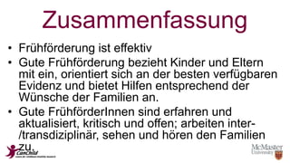 Zusammenfassung 
• Frühförderung ist effektiv 
• Gute Frühförderung bezieht Kinder und Eltern 
mit ein, orientiert sich an der besten verfügbaren 
Evidenz und bietet Hilfen entsprechend der 
Wünsche der Familien an. 
• Gute FrühförderInnen sind erfahren und 
aktualisiert, kritisch und offen; arbeiten inter- 
/transdiziplinär, sehen und hören den Familien 
zu. 
 