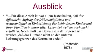 Ausblick 
• “…Für diese Arbeit ist vor allem festzuhalten, daß der 
öffentliche Auftrag der frühestmöglichen und 
weitestmöglichen Einbeziehung der behinderten Kinder und 
ihrer Familien in unser aller Leben bei weitem noch nicht 
erfüllt ist. Noch muß das Bewußtsein dafür geschärft 
werden, daß das Humane nicht an den unteren 
Leistungsgrenzen des Normalen endet.” 
(Pechstein, 
1978) 
 