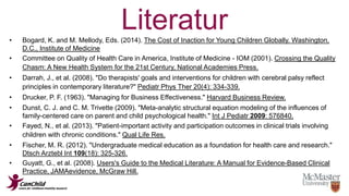 Literatur 
• Bogard, K. and M. Mellody, Eds. (2014). The Cost of Inaction for Young Children Globally. Washington, 
D.C., Institute of Medicine 
• Committee on Quality of Health Care in America, Institute of Medicine - IOM (2001). Crossing the Quality 
Chasm: A New Health System for the 21st Century, National Academies Press. 
• Darrah, J., et al. (2008). "Do therapists' goals and interventions for children with cerebral palsy reflect 
principles in contemporary literature?" Pediatr Phys Ther 20(4): 334-339. 
• Drucker, P. F. (1963). "Managing for Business Effectiveness." Harvard Business Review. 
• Dunst, C. J. and C. M. Trivette (2009). "Meta-analytic structural equation modeling of the influences of 
family-centered care on parent and child psychological health." Int J Pediatr 2009: 576840. 
• Fayed, N., et al. (2013). "Patient-important activity and participation outcomes in clinical trials involving 
children with chronic conditions." Qual Life Res. 
• Fischer, M. R. (2012). "Undergraduate medical education as a foundation for health care and research." 
Dtsch Arztebl Int 109(18): 325-326. 
• Guyatt, G., et al. (2008). Users's Guide to the Medical Literature: A Manual for Evidence-Based Clinical 
Practice, JAMAevidence, McGraw Hill. 
 