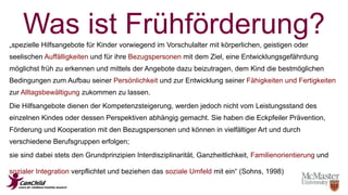 Was ist Frühförderung? 
„spezielle Hilfsangebote für Kinder vorwiegend im Vorschulalter mit körperlichen, geistigen oder 
seelischen Auffälligkeiten und für ihre Bezugspersonen mit dem Ziel, eine Entwicklungsgefährdung 
möglichst früh zu erkennen und mittels der Angebote dazu beizutragen, dem Kind die bestmöglichen 
Bedingungen zum Aufbau seiner Persönlichkeit und zur Entwicklung seiner Fähigkeiten und Fertigkeiten 
zur Alltagsbewältigung zukommen zu lassen. 
Die Hilfsangebote dienen der Kompetenzsteigerung, werden jedoch nicht vom Leistungsstand des 
einzelnen Kindes oder dessen Perspektiven abhängig gemacht. Sie haben die Eckpfeiler Prävention, 
Förderung und Kooperation mit den Bezugspersonen und können in vielfältiger Art und durch 
verschiedene Berufsgruppen erfolgen; 
sie sind dabei stets den Grundprinzipien Interdisziplinarität, Ganzheitlichkeit, Familienorientierung und 
sozialer Integration verpflichtet und beziehen das soziale Umfeld mit ein“ (Sohns, 1998) 
 