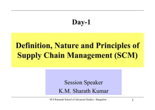 Day-1
Definition, Nature and Principles of
Supply Chain Management (SCM)Supply Chain Management (SCM)
Session Speaker
K.M. Sharath Kumar
1M.S Ramaiah School of Advanced Studies - Bangalore
K.M. Sharath Kumar
 