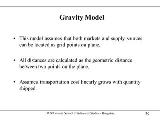 39
Gravity Model
• This model assumes that both markets and supply sources
can be located as grid points on plane.
• All distances are calculated as the geometric distance
between two points on the plane.
• Assumes transportation cost linearly grows with quantity
shipped.
M.S Ramaiah SchoolofAdvanced Studies - Bangalore
 