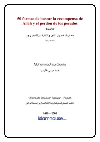 50 formas de buscar la recompensa de
Allah y el perdón de los pecados
[ Español ]
٥٠‫ﺟﻞ‬ ‫ﻭ‬ ‫ﻋﺰ‬ ‫ﺍﷲ‬ ‫ﻣﻦ‬ ‫ﺍﳌﻐﻔﺮﺓ‬ ‫ﻭ‬ ‫ﺍﻷﺟﺮ‬ ‫ﳊﺼﻮﻝ‬ ‫ﻃﺮﻳﻘﺎ‬
]‫ﺍ‬ ‫ﺍﻟﻠﻐﺔ‬‫ﻹﺳﺒﺎﻧﻴﺔ‬[
Muhammad Isa Garcia
‫ﻏﺎﺭﺳﻴ‬ ‫ﻋﻴﺴﻰ‬ ‫ﳏﻤﺪ‬‫ﺎ‬
Oficina de Dawa en Rabwah - Riyadh
‫ﺍﻟﺘﻌﺎﻭﲏ‬ ‫ﺍﳌﻜﺘﺐ‬‫ﺍﻟﺮﻳﺎﺽ‬ ‫ﺑﻤﺪﻳﻨﺔ‬ ‫ﺑﺎﻟﺮﺑﻮﺓ‬ ‫ﺍﳉﺎﻟﻴﺎﺕ‬ ‫ﻭﺗﻮﻋﻴﺔ‬ ‫ﻟﻠﺪﻋﻮﺓ‬
1429 – 2008
 