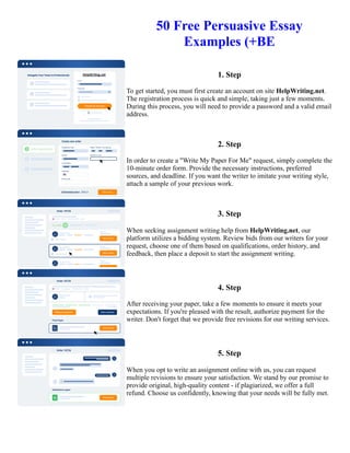 50 Free Persuasive Essay
Examples (+BE
1. Step
To get started, you must first create an account on site HelpWriting.net.
The registration process is quick and simple, taking just a few moments.
During this process, you will need to provide a password and a valid email
address.
2. Step
In order to create a "Write My Paper For Me" request, simply complete the
10-minute order form. Provide the necessary instructions, preferred
sources, and deadline. If you want the writer to imitate your writing style,
attach a sample of your previous work.
3. Step
When seeking assignment writing help from HelpWriting.net, our
platform utilizes a bidding system. Review bids from our writers for your
request, choose one of them based on qualifications, order history, and
feedback, then place a deposit to start the assignment writing.
4. Step
After receiving your paper, take a few moments to ensure it meets your
expectations. If you're pleased with the result, authorize payment for the
writer. Don't forget that we provide free revisions for our writing services.
5. Step
When you opt to write an assignment online with us, you can request
multiple revisions to ensure your satisfaction. We stand by our promise to
provide original, high-quality content - if plagiarized, we offer a full
refund. Choose us confidently, knowing that your needs will be fully met.
50 Free Persuasive Essay Examples (+BE 50 Free Persuasive Essay Examples (+BE
 