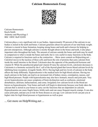 Calcium Homeostasis Essay
Calcium Homeostasis
Kayla Smith
Anatomy and Physiology I
BSC 1085C Ref# 82458
Calcium plays a very significant role in our bodies. Approximately 99 percent of the calcium in our
bodies is stored in the teeth and bones. Calcium generates about two percent of our total body weight.
Calcium is crucial in bone formation, keeping strong bones and teeth and is known for helping to
prevent osteoporosis. Although calcium is mostly thought about in the bones and teeth, it also plays
important roles throughout the body. The amount of calcium outside the bones and teeth may be small
in comparison to what is inside the bones and teeth, but is very useful in many functions in the body.
Calcium is required in functions such as the contraction ... Show more content on Helpwriting.net ...
Calcitriol moves to the nucleus of these cells and boost the role of proteins that carry calcium from
inside the small intestine to the blood. Calcitonin does the opposite of the parathyroid hormone and
vitamin D. While the parathyroid gland and vitamin D raise the calcium levels, calcitonin decreases it.
Calcitonin is a hormone secreted by the C cell of the thyroid gland that lowers blood calcium levels by
inhibiting bone resorption. (Lingohr Smith, 2011). Having high and low levels of calcium in the body
affects the body differently. Hypercalcemia is the medical term for high blood calcium. Having too
much calcium in the body can lead to an increased risk of kidney stones, constipation, nausea, and
high blood pressure. People with hypercalcemia may also have stomach, muscle and joint pain. Very
severe hypercalcemia can cause symptoms of brain dysfunction such as confusion, emotional
disturbances, delirium, hallucinations, and coma. Irregularly low calcium levels in the blood are
known as hypocalcaemia. Your bones and teeth will begin to deteriorate because your body takes the
calcium that is stored in your bones to carry out the functions that are dependent on calcium.
Hypocalcaemia can cause fragile bones, brittle nails and can cause frequent muscle cramps. It can also
cause joint pain, and put you at risk for bone disease as you age. Low calcium levels can put you at
higher risks for high blood pressure or hypertension as well as poor
... Get more on HelpWriting.net ...
 