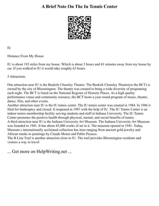 A Brief Note On The Iu Tennis Center
IU
Distance From My House
IU is about 193 miles from my house. Which is about 3 hours and 41 minutes away from my house by
car. If you walked to IU it would take roughly 63 hours.
5 Attractions
One attraction near IU is the Buskirk Chumley Theatre. The Buskirk Chumley Theatre(or the BCT) is
owned by the city of Bloomington. The theatre was created to bring a wide diversity of programing
each night. The BCT is listed on the National Register of Historic Places. As a high quality
performance venue and community resource, the BCT hosts a year round program of music, theatre,
dance, film, and other events.
Another attraction near IU is the IU tennis center. The IU tennis center was created in 1984. In 1986 it
filed for bankruptcy and closed. It reopened in 1987 with the help of IU. The IU Tennis Center is an
indoor tennis membership facility serving students and staff at Indiana University. The IU Tennis
Center promotes the positive health through physical, mental, and social benefits of tennis.
A third attraction near IU is the Indiana University Art Museum. The Indiana University Art Museum
was founded in 1941. It has about 45,000 works of art in it. The museum opened in 1941. Today,
Museum s internationally acclaimed collection has item ranging from ancient gold jewelry and
African masks to paintings by Claude Monet and Pablo Picasso.
The B Line Trail is another attraction close to IU. The trail provides Bloomington residents and
visitors a way to travel
... Get more on HelpWriting.net ...
 