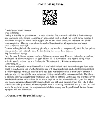 Private Boxing Essay
Private boxing coach London
What is boxing?
Boxing is possibly the greatest way to achieve complete fitness with the added benefit of learning a
new interesting skill. Boxing is a martial art and combat sport in which two people throw punches at
each other, with gloved hands. In boxing you just have to knock down your opponent. The earliest
known depiction of boxing comes from the earlier Sumerians then Mesopotamians and so on.
What is personal training?
Personal training is basically, a training given by a coach to the person personally. And the best private
boxing coach is in London, because the best boxing players are from London.
Any fitness level, any age
Even the most dedicated gym rats can benefit from some new ideas. Fitness is being able to run long
distance or lift a heavy weights at the gym. Fitness isn t a exercise it s a life style of listing which
activities you do or how long you do them for. The amount of ... Show more content on
Helpwriting.net ...
the patience and passion our trainers deliver is unrivalled and don t feel ashamed that you have never
boxed before, because in a few short months, you will have forgotten or laughed at those moments or
in secured feelings when you show off your new ebbs. Whether you want a strict rule or a trainer to
motivate you every step in the gym, our private boxing coach London can accommodate. There here
to help and only we can determine what result you want out of them. Customized one hour lesson with
world class instructor are available for all levels, improve the quickness and achieve your fitness goal
sour lovable experienced personal trainers will help you with your workout. If you don t like it when
you have to allow your trainer with other people then do not worry our trainers will give there all time
to you during these private coaching session which lasts as long your legs will stand. We are always
trying out new and fun ways to
... Get more on HelpWriting.net ...
 