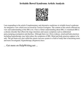 Irritable Bowel Syndrome Article Analysis
I am responding to the article Complementary and alternative medicines in irritable bowel syndrome:
An integrative view which was reviewed by Carolyn Essington. The content of this article affected my
view and understanding of the IBS a lot. I have a better understanding about IBS, it s treatment.IBS is
a chronic disorder that effects the large intestines and causes symptoms such as abdominal
pain,cramping,constipation and diarrhea. Although there isn t firm evidence, mind and body practices
including hypnotherapy may help reduce the symptoms of IBS. Mind and body practices appear to be
safe. The gut brain axis also called the enteric nervous system is a field of study that is becoming more
and more investigated. Hypnotherapy (Hypnosis) have
... Get more on HelpWriting.net ...
 