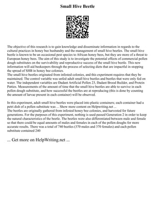 Small Hive Beetle
The objective of this research is to gain knowledge and disseminate information in regards to the
cultural practices in honey bee husbandry and the management of small hive beetles. The small hive
beetle is known to be an occasional pest species to African honey bees, but they are more of a threat to
European honey bees. The aim of this study is to investigate the potential effects of commercial pollen
dough substitutes on the survivability and reproductive success of the small hive beetle. This new
information will aid beekeepers through the process of selecting diets that are impactful in stopping
the spread of SHB in honey bee colonies.
The small hive beetles originated from infested colonies, and this experiment requires that they be
maintained. The control variable was unfed adult small hive beetles and beetles that were only fed on
water. The independent variables are Dadant Artificial Pollen 23, Dadant Brood Builder, and Protein
Patties. Measurements of the amount of time that the small hive beetles are able to survive in each
pollen dough substitute, and how successful the beetles are at reproducing (this is done by counting
the amount of larvae present in each container) will be observed.
In this experiment, adult small hive beetles were placed into plastic containers; each container had a
petri dish of a pollen substitute was ... Show more content on Helpwriting.net ...
The beetles are originally gathered from infested honey bee colonies, and harvested for future
generations. For the purposes of this experiment, nothing is used passed Generation 2 in order to keep
the natural characteristics of the beetle. The beetles were also differentiated between male and female
so that there could be equal amounts of males and females in each of the pollen doughs for more
accurate results. There was a total of 740 beetles (370 males and 370 females) and each pollen
substitute contained 240
... Get more on HelpWriting.net ...
 