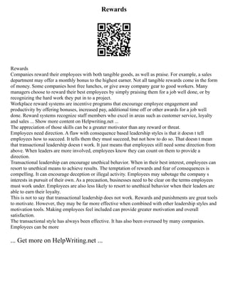 Rewards
Rewards
Companies reward their employees with both tangible goods, as well as praise. For example, a sales
department may offer a monthly bonus to the highest earner. Not all tangible rewards come in the form
of money. Some companies host free lunches, or give away company gear to good workers. Many
managers choose to reward their best employees by simply praising them for a job well done, or by
recognizing the hard work they put in to a project.
Workplace reward systems are incentive programs that encourage employee engagement and
productivity by offering bonuses, increased pay, additional time off or other awards for a job well
done. Reward systems recognize staff members who excel in areas such as customer service, loyalty
and sales ... Show more content on Helpwriting.net ...
The appreciation of those skills can be a greater motivator than any reward or threat.
Employees need direction. A flaw with consequence based leadership styles is that it doesn t tell
employees how to succeed. It tells them they must succeed, but not how to do so. That doesn t mean
that transactional leadership doesn t work. It just means that employees still need some direction from
above. When leaders are more involved, employees know they can count on them to provide a
direction.
Transactional leadership can encourage unethical behavior. When in their best interest, employees can
resort to unethical means to achieve results. The temptation of rewards and fear of consequences is
compelling. It can encourage deception or illegal activity. Employees may sabotage the company s
interests in pursuit of their own. As a precaution, businesses need to be clear on the terms employees
must work under. Employees are also less likely to resort to unethical behavior when their leaders are
able to earn their loyalty.
This is not to say that transactional leadership does not work. Rewards and punishments are great tools
to motivate. However, they may be far more effective when combined with other leadership styles and
motivation tools. Making employees feel included can provide greater motivation and overall
satisfaction.
The transactional style has always been effective. It has also been overused by many companies.
Employees can be more
... Get more on HelpWriting.net ...
 
