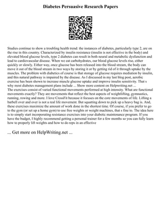 Diabetes Persuasive Research Papers
Studies continue to show a troubling health trend: the instances of diabetes, particularly type 2, are on
the rise in this country. Characterized by insulin resistance (insulin is not effective in the body) and
elevated blood glucose levels, type 2 diabetes can result in both neural and metabolic dysfunction and
lead to cardiovascular disease. When we eat carbohydrates, our blood glucose levels rise, either
quickly or slowly. Either way, once glucose has been released into the blood stream, the body can
move it out of the blood stream in two ways by storing it or by getting rid of it through uptake by the
muscles. The problem with diabetics of course is that storage of glucose requires mediation by insulin,
and this natural pathway is impaired by the disease. As I discussed in my last blog post, aerobic
exercise has been shown to increase muscle glucose uptake and improve insulin sensitivity. That s
why most diabetes management plans include ... Show more content on Helpwriting.net ...
The exercises consist of varied functional movements performed at high intensity. What are functional
movements exactly? They are movements that reflect the best aspects of weightlifting, gymnastics,
running, rowing and more. I love CrossFit because it focuses on the core movements of life. Lifting a
barbell over and over is not a real life movement. But squatting down to pick up a heavy bag is. And,
these exercises maximize the amount of work done in the shortest time. Of course, if you prefer to go
to the gym (or set up a home gym) to use free weights or weight machines, that s fine to. The idea here
is to simply start incorporating resistance exercises into your diabetic maintenance program. If you
have the budget, I highly recommend getting a personal trainer for a few months so you can fully learn
how to properly lift weights and how to do reps in an effective
... Get more on HelpWriting.net ...
 