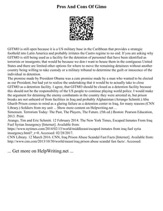 Pros And Cons Of Gimo
GITMO is still open because it is a US military base in the Caribbean that provides a strategic
foothold into Latin America and probably irritates the Castro regime to no end. If you are asking why
GITMO is still being used as a facility for the detention of personnel that have been identified as
terrorists or insurgents; that would be because we don t want to house them in the contiguous United
States and there are limited other options for where to move the remaining detainees without another
country being willing to take custody or a military tribunal to determine the guilt or innocence of the
individual in detention.
The promise made by President Obama was a cute promise made by a man who wanted to be elected
as our President, but had yet to realize the undertaking that it would be to actually take to close
GITMO as a detention facility. I agree, that GITMO should be closed as a detention facility because
this should not be the responsibility of the US people to continue playing world police. I would make
the argument for detaining the enemy combatants in the country they were arrested in, but prison
breaks are not unheard of from facilities in Iraq and probably Afghanistan (Arrango Schmitt.) Abu
Gharib Prison comes to mind as a glaring failure as a detention center in Iraq, for many reasons (CNN
Library.) Soldiers from my unit ... Show more content on Helpwriting.net ...
Simonsen. Terrorism Today: The Past, The Players, The Future. (5th ed.) Boston: Pearson Education,
2013. Print.
Arango, Tim and Eric Schmitt. 12 February 2014. The New York Times, Escaped Inmates From Iraq
Fuel Syrian Insurgency [Internet]. Available from:
https://www.nytimes.com/2014/02/13/world/middleeast/escaped inmates from iraq fuel syria
insurgency.html?_r=0. Accessed: 02/28/2017.
CNN Library. 12 March 2016. CNN, Iraq Prison Abuse Scandal Fast Facts [Internet]. Available from:
http://www.cnn.com/2013/10/30/world/meast/iraq prison abuse scandal fast facts/. Accessed:
... Get more on HelpWriting.net ...
 