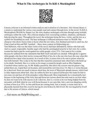 What Is The Archetypes In To Kill A Mockingbird
Literary criticism is an informed written analysis and evaluation of a literature. Also literary theory is
a means to understand the various ways people read and connect through texts. In the novel, To Kill A
Mockingbird (TKAM) by Harper Lee, the story displays archetypal criticisms through using multiple
archetypes within the work. This criticism displays how reoccurring symbols, situations, and themes
help develop the story. Throughout the novel, the archetypes being the hero, victim, and the tree as a
symbol for friendship are used. The hero archetype is reflected numerous times in TKAM. One
character who shows heroic traits is Scout when the text states, Jem shrieked and tried to catch me, but
I had a lead on him and Dill. I pushed ... Show more content on Helpwriting.net ...
Tom Robinson, who was the main victim of the novel, had been defended by Atticus who had said,
And so a quiet, respectable, humble negro who had the unmitigated temerity to feel sorry for a white
woman has had to put his word against two white people s (Lee 273). Tom came to be a victim
because he suffered from the statements that Bob Ewell said and was cheated. Although he is against
white people who have their stories wrong and filled of lies, he is the one who loses the case when this
should not have been what occurred. As a result of this, it causes him to be sent to prison where he
later kills himself. This is due to the fact that this ruined his emotional state which led to the build up
to his death. Similarly, Boo is a victim as his image is ruined by people such as Miss Stephanie
Crawford whose rumors say, As Mr. Radley passed by, Boo drove the scissors into his parent s leg,
pulled them out, wiped them on his pants, and resumed his activities (Lee 13). Boo is a victim because
he is deceived. Since not much is known about him, the town of Maycomb spreads rumors, which lead
to false impressions about him. Also, he suffers by how he is perceived because this leads for him to
not come out and face all of the prejudice within Maycomb. Most importantly he is emotionally hurt
because in the beginning of the story Jem and Scout are curious about him and want to see him when
he does not want to be with anyone at all. Likewise, Jem is a victim as he was being helped from the
encounter with Bob when he was with Scout because it was seen that, Jem s arm was dangling crazily
in front of him (Lee 353). As Jem and Scout are coming back, Jem is mainly a victim since he is
physically harmed from this event by having his arm broken by Bob Ewell. He was targeted by Ewell
due to the actions of Atticus, which caused
... Get more on HelpWriting.net ...
 