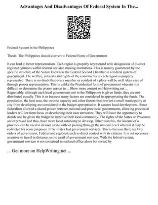 Advantages And Disadvantages Of Federal System In The...
Federal System in the Philippines
Thesis: The Philippines should convert to Federal Form of Government
It can lead to better representation. Each region is properly represented with designation of distinct
regional opinions within federal decision making institutions. This is usually guaranteed by the
specific structure of the Senate known as the Federal Second Chamber in a federal system of
government. The welfare, interests and rights of the constituents in each region is properly
represented. There is no doubt that every member or resident of a place will be well taken care of
through proper representation. This is unlike the Presidential form of government wherein it is
difficult to determine the proper person to ... Show more content on Helpwriting.net ...
Regrettably, although each local government unit in the Philippines is given funds, they are not
distributed equally. This is so because many factors are considered in appropriating the funds. The
population, the land area, the income capacity and other factors that prevent a small municipality or
city from developing are considered in the budget appropriation. It assures local development. Since
federalism allowed a shared power between national and provincial governments, allowing provincial
leaders will let them focus on developing their own territories. They will have the opportunity to
decide and be given the budget to improve their local community. The rights of the States or Provinces
are expressed and thus, have more local autonomy to develop. Other than this, the income of a
province can be used in its own alone without passing through the national level wherein it may be
restricted for some purposes. It facilitates fast government services. This is because there are two
orders of government, Federal and regional, each in direct contact with its citizens. It is not necessary
anymore to travel in distance just to avail of government services. With the federal system,
government services is not contained in national office alone but spread by
... Get more on HelpWriting.net ...
 
