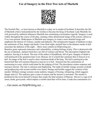 Use of Imagery in the First Two Acts of Macbeth
The Scottish Play , or more known as Macbeth is a play set in medieval Scotland. It describes the life
of Macbeth a brave lord predicted by the witches to become the King of Scotland. Lady Macbeth, his
wife powered by ambition influences Macbeth into committing a horrendous regicide. Imagery is used
widely throughout the course of the play, creating a three dimensional image of the actions, almost as
if we were present. Shakespeare in Macbeth uses imagery to create a more detailed image and
emphasize the themes of violence, murder and darkness. The omnipresent imagery of darkness evokes
the sentiments of fear, danger and death. Come thick night, and pall thee in the dunnest smoke in hell
associates the darkness of the night ... Show more content on Helpwriting.net ...
Boneless gums represents innocence and vulnerability, evoking feelings of pity. This is destroyed with
the use of plucked , dashed which have are full of violence and threat. This description frightens the
audience, leaving it in shock. The tone of the author is bloodthirsty, full of gore. Imagery of death is
well portrayed in the quotation hear it not, Duncan, for it is knell that summons thee to heaven or to
hell. An image of the bell is used to show imminent death of the king. The bell is portrayed as the
funeral bell that will summon Duncan to heaven or to hell . Summon has the connotations of
summoning to court, which could stand for the judging of God. The description creates suspense and
increases tension. The tone is ominous and frightening. The night of murder strange screams of death
and prophesying with accents terrible were heard. Strange and terrible suggest the violence of the
murder. Sibilance strange screams create auditory imagery of hissing, whispering, which suggests
danger and evil. The audience gets a sense of unease and the tension is increased. The murder is
predicted in the raven himself is hoarse that croaks the fatal entrance of Duncan . Raven is a sign of ill
omen, death, graveyards, which implies a terrible deed that will be done. Croaks has connotation of a
... Get more on HelpWriting.net ...
 
