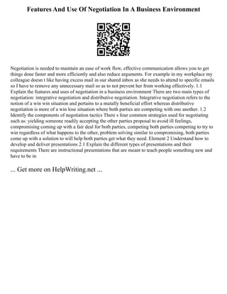 Features And Use Of Negotiation In A Business Environment
Negotiation is needed to maintain an ease of work flow, effective communication allows you to get
things done faster and more efficiently and also reduce arguments. For example in my workplace my
colleague doesn t like having excess mail in our shared inbox as she needs to attend to specific emails
so I have to remove any unnecessary mail so as to not prevent her from working effectively. 1.1
Explain the features and uses of negotiation in a business environment There are two main types of
negotiation: integrative negotiation and distributive negotiation. Integrative negotiation refers to the
notion of a win win situation and pertains to a mutally beneficial effort whereas distributive
negotiation is more of a win lose situation where both parties are competing with one another. 1.2
Identify the components of negotiation tactics There s four common strategies used for negotiating
such as: yielding someone readily accepting the other parties proposal to avoid ill feelings,
compromising coming up with a fair deal for both parties, competing both parties competing to try to
win regardless of what happens to the other, problem solving similar to compromising, both parties
come up with a solution to will help both parties get what they need. Element 2 Understand how to
develop and deliver presentations 2.1 Explain the different types of presentations and their
requirements There are instructional presentations that are meant to teach people something new and
have to be in
... Get more on HelpWriting.net ...
 