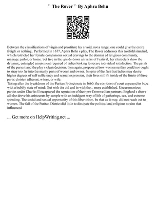 `` The Rover `` By Aphra Behn
Between the classifications of virgin and prostitute lay a void, not a range; one could give the entire
freight or nothing . Performed in 1677, Aphra Behn s play, The Rover addresses this twofold standard,
which restricted her female companions sexual cravings to the domain of religious community,
massage parlor, or home. Set free in the upside down universe of Festival, her characters show the
dynamic, entangled amusement required of ladies looking to secure individual satisfaction. The perils
of the pursuit and the play s clean decision, then again, propose at how women neither could nor ought
to stray too far into the manly parts of wooer and owner. In spite of the fact that ladies may desire
higher degrees of self sufficiency and sexual expression, their lives still fit inside of the limits of three
parts: cloister adherent, whore, or wife.
Taking after the breakdown of the Puritan Protectorate in 1660, the corridors of court appeared to buzz
with a bubbly state of mind: Out with the old and in with the... more established. Unceremonious
parties under Charles II recaptured the reputation of their pre Cromwellian partners. England s above
all else drove his aristocrats by sample with an indulgent way of life of gatherings, sex, and extreme
spending. The social and sexual opportunity of this libertinism, be that as it may, did not reach out to
women. The fall of the Puritan District did little to dissipate the political and religious strains that
influenced
... Get more on HelpWriting.net ...
 