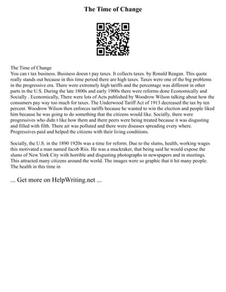 The Time of Change
The Time of Change
You can t tax business. Business doesn t pay taxes. It collects taxes. by Ronald Reagan. This quote
really stands out because in this time period there are high taxes. Taxes were one of the big problems
in the progressive era. There were extremely high tariffs and the percentage was different in other
parts in the U.S. During the late 1800s and early 1900s there were reforms done Economically and
Socially . Economically, There were lots of Acts published by Woodrow Wilson talking about how the
consumers pay way too much for taxes. The Underwood Tariff Act of 1913 decreased the tax by ten
percent. Woodrow Wilson then enforces tariffs because he wanted to win the election and people liked
him because he was going to do something that the citizens would like. Socially, there were
progressives who didn t like how them and there peers were being treated because it was disgusting
and filled with filth. There air was polluted and there were diseases spreading every where.
Progressives paid and helped the citizens with their living conditions.
Socially, the U.S. in the 1890 1920s was a time for reform. Due to the slums, health, working wages
this motivated a man named Jacob Riis. He was a muckraker, that being said he would expose the
slums of New York City with horrible and disgusting photographs in newspapers and in meetings.
This attracted many citizens around the world. The images were so graphic that it hit many people.
The health in this time in
... Get more on HelpWriting.net ...
 