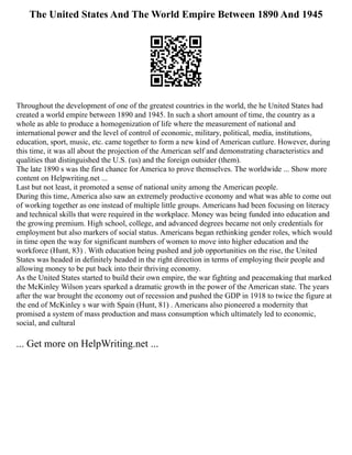 The United States And The World Empire Between 1890 And 1945
Throughout the development of one of the greatest countries in the world, the he United States had
created a world empire between 1890 and 1945. In such a short amount of time, the country as a
whole as able to produce a homogenization of life where the measurement of national and
international power and the level of control of economic, military, political, media, institutions,
education, sport, music, etc. came together to form a new kind of American cutlure. However, during
this time, it was all about the projection of the American self and demonstrating characteristics and
qualities that distinguished the U.S. (us) and the foreign outsider (them).
The late 1890 s was the first chance for America to prove themselves. The worldwide ... Show more
content on Helpwriting.net ...
Last but not least, it promoted a sense of national unity among the American people.
During this time, America also saw an extremely productive economy and what was able to come out
of working together as one instead of multiple little groups. Americans had been focusing on literacy
and technical skills that were required in the workplace. Money was being funded into education and
the growing premium. High school, college, and advanced degrees became not only credentials for
employment but also markers of social status. Americans began rethinking gender roles, which would
in time open the way for significant numbers of women to move into higher education and the
workforce (Hunt, 83) . With education being pushed and job opportunities on the rise, the United
States was headed in definitely headed in the right direction in terms of employing their people and
allowing money to be put back into their thriving economy.
As the United States started to build their own empire, the war fighting and peacemaking that marked
the McKinley Wilson years sparked a dramatic growth in the power of the American state. The years
after the war brought the economy out of recession and pushed the GDP in 1918 to twice the figure at
the end of McKinley s war with Spain (Hunt, 81) . Americans also pioneered a modernity that
promised a system of mass production and mass consumption which ultimately led to economic,
social, and cultural
... Get more on HelpWriting.net ...
 