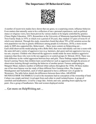The Importance Of Behavioral Genes
A number of recent twin studies have shown that our genes, to a surprising extent, influence behavior.
Even matters that naturally seem to be a reflection of one s personal experiences, such as political
stance or religious views, have been proven by various studies to be largely controlled by genetics
(Times Higher Education, 1997). Researchers at the University of Minnesota launched the Minnesota
Twin Family Study in 1979, in which over a period of 20 years, they studied 137 pairs of twins 81 of
which were identical. Through this study, researchers found that about 70% of IQ variation across the
twin population was due to genetic differences among people (LiveScience, 2014); a more recent
study in 2009 also supported this. Behavioural ... Show more content on Helpwriting.net ...
Each child observed the model playing with a Bobo Doll, then were individually sent into a room with
the same doll and a variety of aggressive toys (e.g. hammers, dart guns) and non aggressive toys (e.g.
tea sets, crayons). Children who observed the aggressive model made far more imitative aggressive
responses than those who were in the non aggressive or control groups (S. Mcleod, 2014). There was
little difference in the verbal aggression between boys and girls. These findings support Bandura s
Social Learning Theory that children learn social behavior such as aggression through the process of
observation learning through watching the behavior of another person. Famous anthropologist,
Margaret Mead, studied a number of different tribal cultures throughout the 1930s. Of these studies
one of her most famous was her study of three different New Guinean tribes, The Arapesh,
Mundugumor and Tachambuli, each of which appeared to have a different view of gender to
Westerners. The table below details the differences between these tribes. ARAPESH
MUNDUGUMOR TACHMBULI Lived in the mountains had no conception of the ownership of land.
Culture was simple and kind. Lived apart from each other in small isolated homes. A group of
cannibals and headhunters. Lived by a large lake. Artistic and vain, spending hours applying war
paint. Also a group of headhunters. Men and women displayed similar
... Get more on HelpWriting.net ...
 