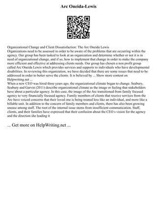 Arc Oneida-Lewis
Organizational Change and Client Dissatisfaction: The Arc Oneida Lewis
Organizations need to be assessed in order to be aware of the problems that are occurring within the
agency. Our group has been tasked to look at an organization and determine whether or not it is in
need of organizational change, and if so, how to implement that change in order to make the company
more efficient and effective at addressing clients needs. Our group has chosen a non profit group
called Arc Oneida Lewis which provides services and supports to individuals who have developmental
disabilities. In reviewing this organization, we have decided that there are some issues that need to be
addressed in order to better serve the clients. It is believed by ... Show more content on
Helpwriting.net ...
When a new CEO was hired three years ago, the organizational climate began to change. Seabury,
Seabury and Garvin (2011) describe organizational climate as the image or feeling that stakeholders
have about a particular agency. In this case, the image of the Arc transitioned from family focused
agency to very financially focused agency. Family members of clients that receive services from the
Arc have voiced concerns that their loved one is being treated less like an individual, and more like a
billable unit. In addition to the concern of family members and clients, there has also been growing
unease among staff. The root of the internal issue stems from insufficient communication. Staff,
clients, and their families have expressed that their confusion about the CEO s vision for the agency
and the direction she leading it
... Get more on HelpWriting.net ...
 