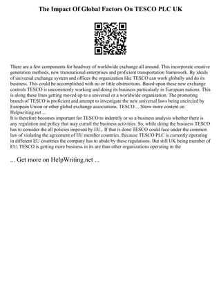 The Impact Of Global Factors On TESCO PLC UK
There are a few components for headway of worldwide exchange all around. This incorporate creative
generation methods, new transnational enterprises and proficient transportation framework. By ideals
of universal exchange system and offices the organization like TESCO can work globally and do its
business. This could be accomplished with no or little obstructions. Based upon these new exchange
controls TESCO is uncommonly working and doing its business particularly in European nations. This
is along these lines getting moved up to a universal or a worldwide organization. The promoting
branch of TESCO is proficient and attempt to investigate the new universal laws being encircled by
European Union or other global exchange associations. TESCO ... Show more content on
Helpwriting.net ...
It is therefore becomes important for TESCO to indentify or so a business analysis whether there is
any regulation and policy that may curtail the business activities. So, while doing the business TESCO
has to consider the all policies imposed by EU,. If that is done TESCO could face under the common
law of violating the agreement of EU member countries. Because TESCO PLC is currently operating
in different EU countries the company has to abide by these regulations. But still UK being member of
EU, TESCO is getting more business in its are than other organizations operating in the
... Get more on HelpWriting.net ...
 
